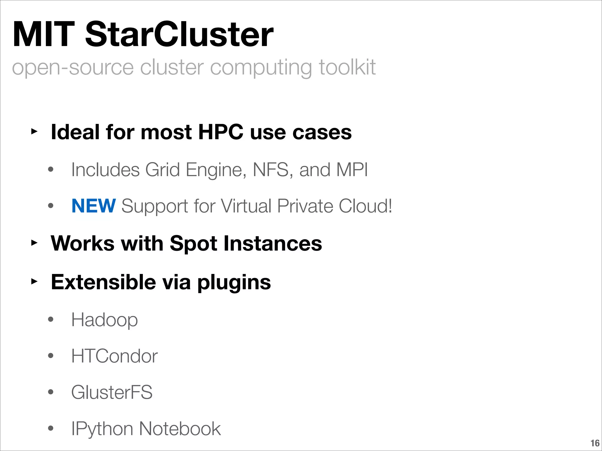 open-source cluster computing toolkit
MIT StarCluster
‣ Ideal for most HPC use cases
• Includes Grid Engine, NFS, and MPI
• NEW Support for Virtual Private Cloud!
‣ Works with Spot Instances
‣ Extensible via plugins
• Hadoop
• HTCondor
• GlusterFS
• IPython Notebook
!16
 