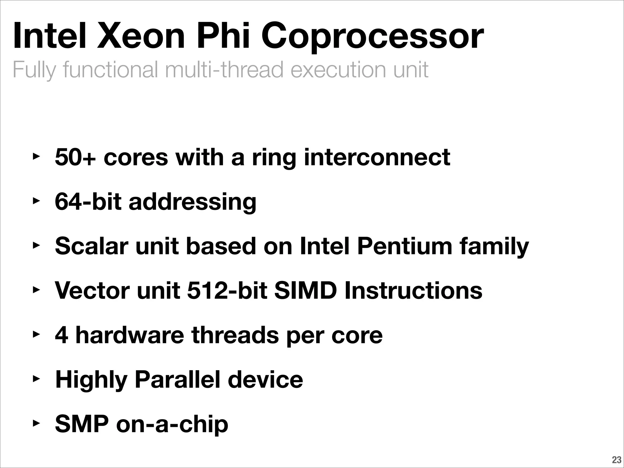 Fully functional multi-thread execution unit
Intel Xeon Phi Coprocessor
‣ 50+ cores with a ring interconnect
‣ 64-bit addressing
‣ Scalar unit based on Intel Pentium family
‣ Vector unit 512-bit SIMD Instructions
‣ 4 hardware threads per core
‣ Highly Parallel device
‣ SMP on-a-chip
!23
 