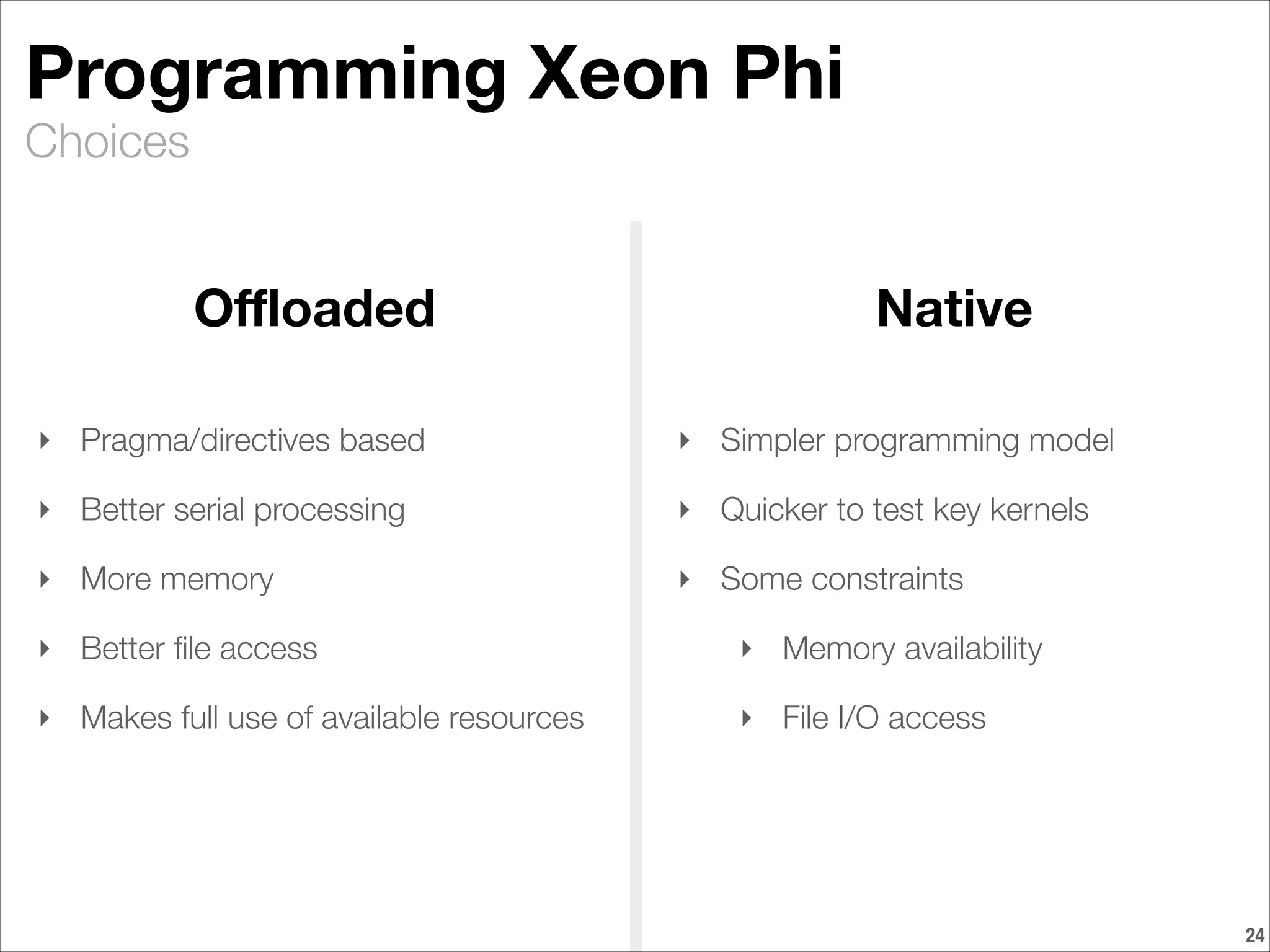 Choices
Programming Xeon Phi
!24
Oﬄoaded Native
‣ Pragma/directives based
‣ Better serial processing
‣ More memory
‣ Better ﬁle access
‣ Makes full use of available resources
‣ Simpler programming model
‣ Quicker to test key kernels
‣ Some constraints
‣ Memory availability
‣ File I/O access
 
