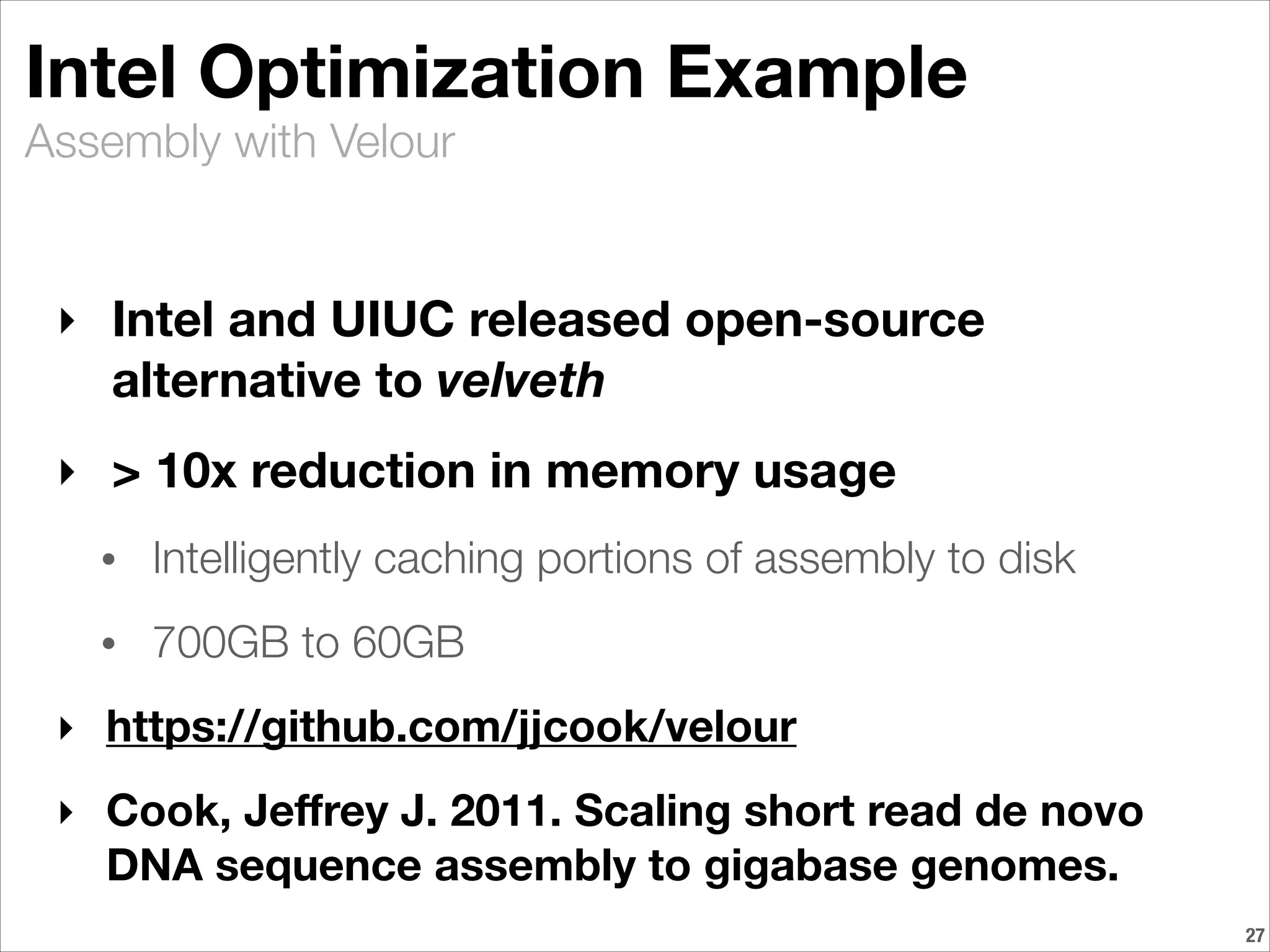 Assembly with Velour
Intel Optimization Example
‣ Intel and UIUC released open-source
alternative to velveth
‣ > 10x reduction in memory usage
• Intelligently caching portions of assembly to disk
• 700GB to 60GB
‣ https://github.com/jjcook/velour
‣ Cook, Jeﬀrey J. 2011. Scaling short read de novo
DNA sequence assembly to gigabase genomes.
!27
 