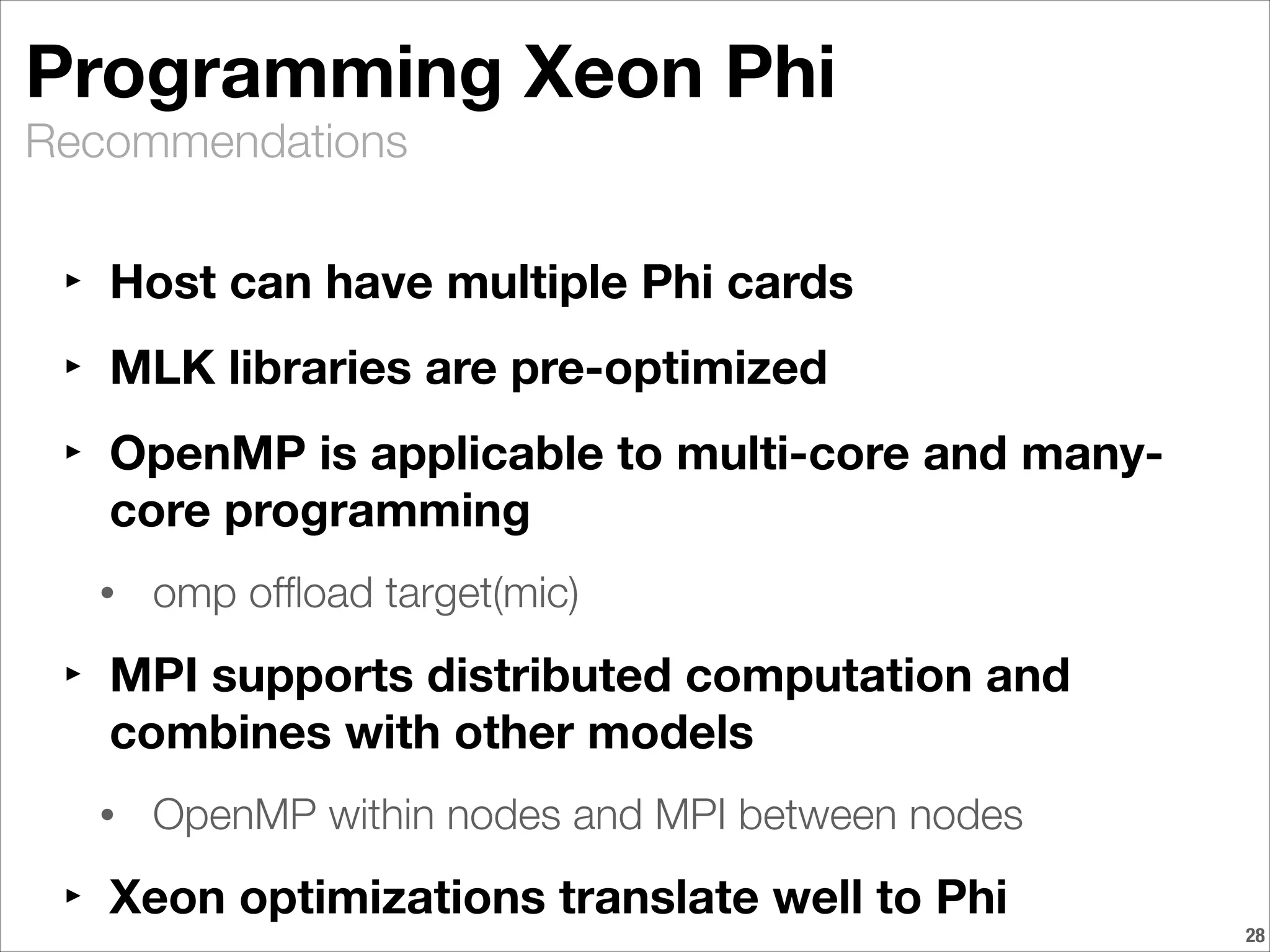 Recommendations
Programming Xeon Phi
‣ Host can have multiple Phi cards
‣ MLK libraries are pre-optimized
‣ OpenMP is applicable to multi-core and many-
core programming
• omp ofﬂoad target(mic)
‣ MPI supports distributed computation and
combines with other models
• OpenMP within nodes and MPI between nodes
‣ Xeon optimizations translate well to Phi
!28
 