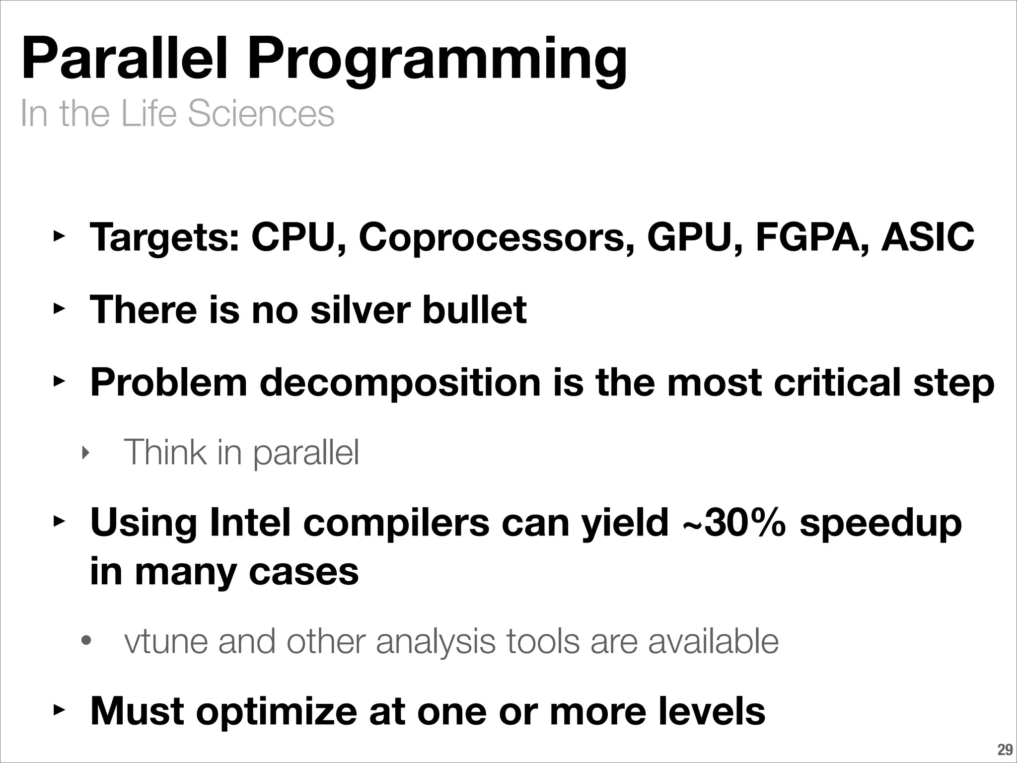 In the Life Sciences
Parallel Programming
‣ Targets: CPU, Coprocessors, GPU, FGPA, ASIC
‣ There is no silver bullet
‣ Problem decomposition is the most critical step
‣ Think in parallel
‣ Using Intel compilers can yield ~30% speedup
in many cases
• vtune and other analysis tools are available
‣ Must optimize at one or more levels
!29
 