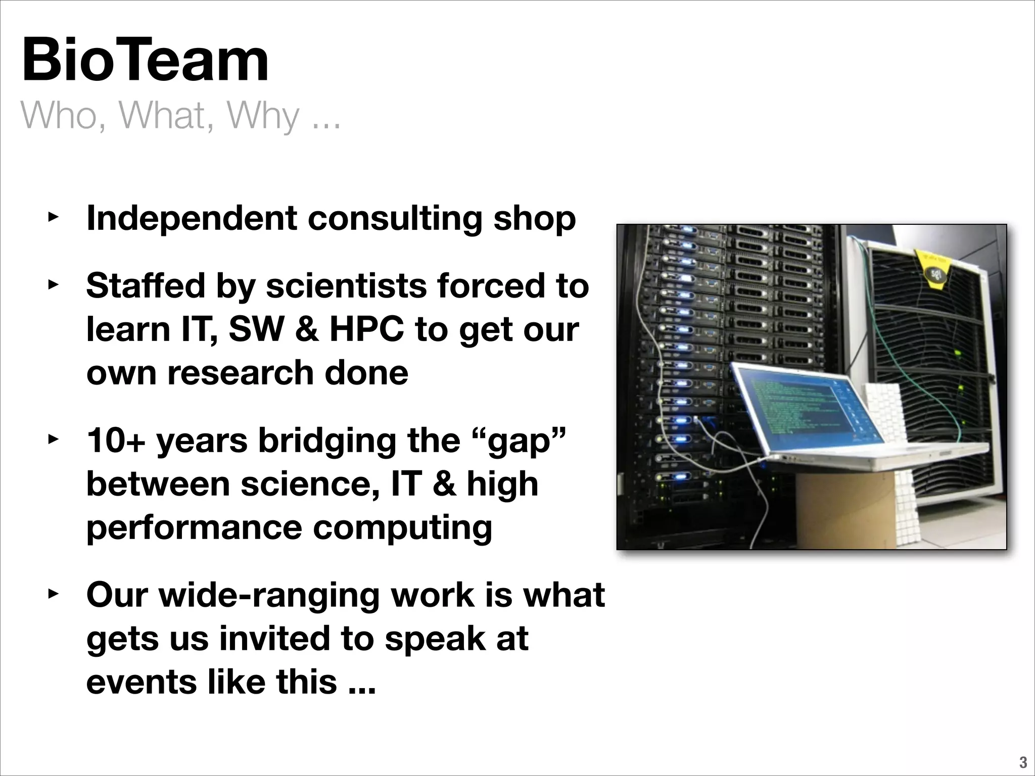 Who, What, Why ...
!3
BioTeam
‣ Independent consulting shop
‣ Staﬀed by scientists forced to
learn IT, SW & HPC to get our
own research done
‣ 10+ years bridging the “gap”
between science, IT & high
performance computing
‣ Our wide-ranging work is what
gets us invited to speak at
events like this ...
 