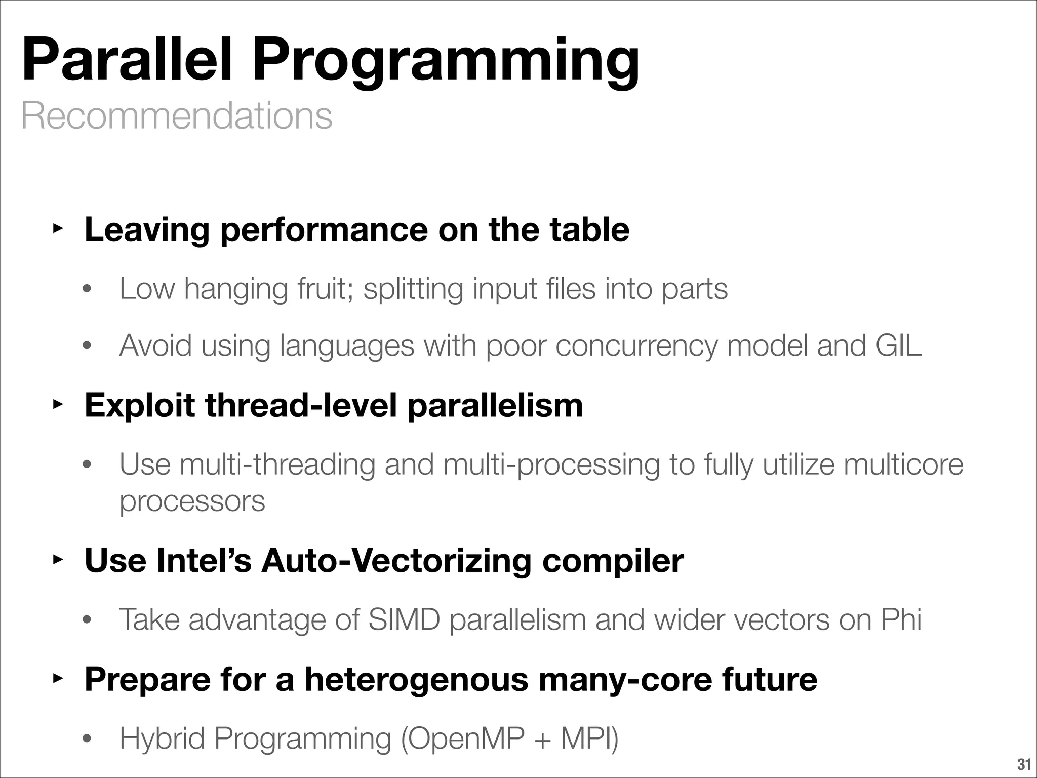 Recommendations
Parallel Programming	
‣ Leaving performance on the table
• Low hanging fruit; splitting input ﬁles into parts
• Avoid using languages with poor concurrency model and GIL
‣ Exploit thread-level parallelism
• Use multi-threading and multi-processing to fully utilize multicore
processors
‣ Use Intel’s Auto-Vectorizing compiler
• Take advantage of SIMD parallelism and wider vectors on Phi
‣ Prepare for a heterogenous many-core future
• Hybrid Programming (OpenMP + MPI)
!31
 