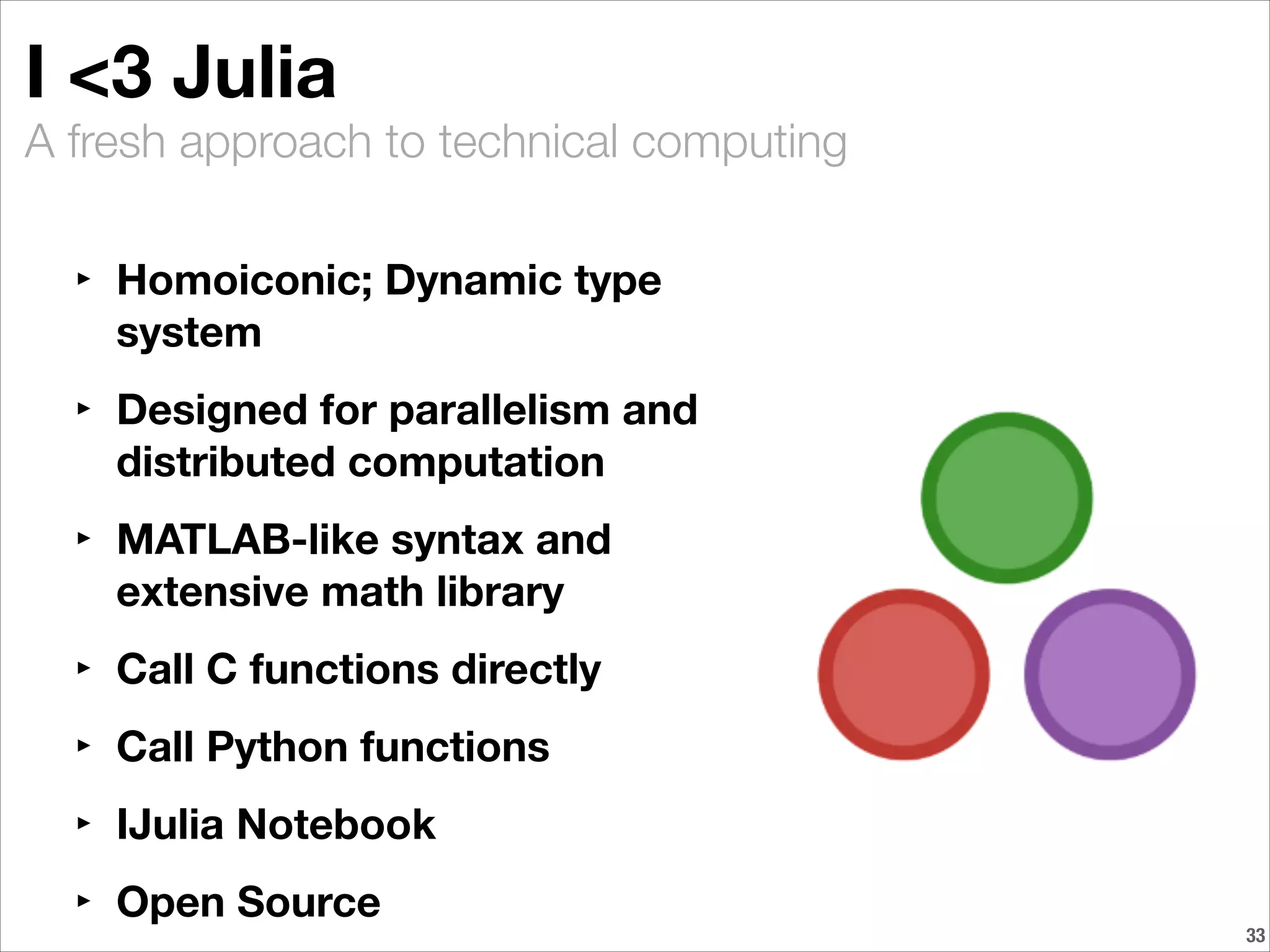 A fresh approach to technical computing
I <3 Julia
‣ Homoiconic; Dynamic type
system
‣ Designed for parallelism and
distributed computation
‣ MATLAB-like syntax and
extensive math library
‣ Call C functions directly
‣ Call Python functions
‣ IJulia Notebook
‣ Open Source
!33
 