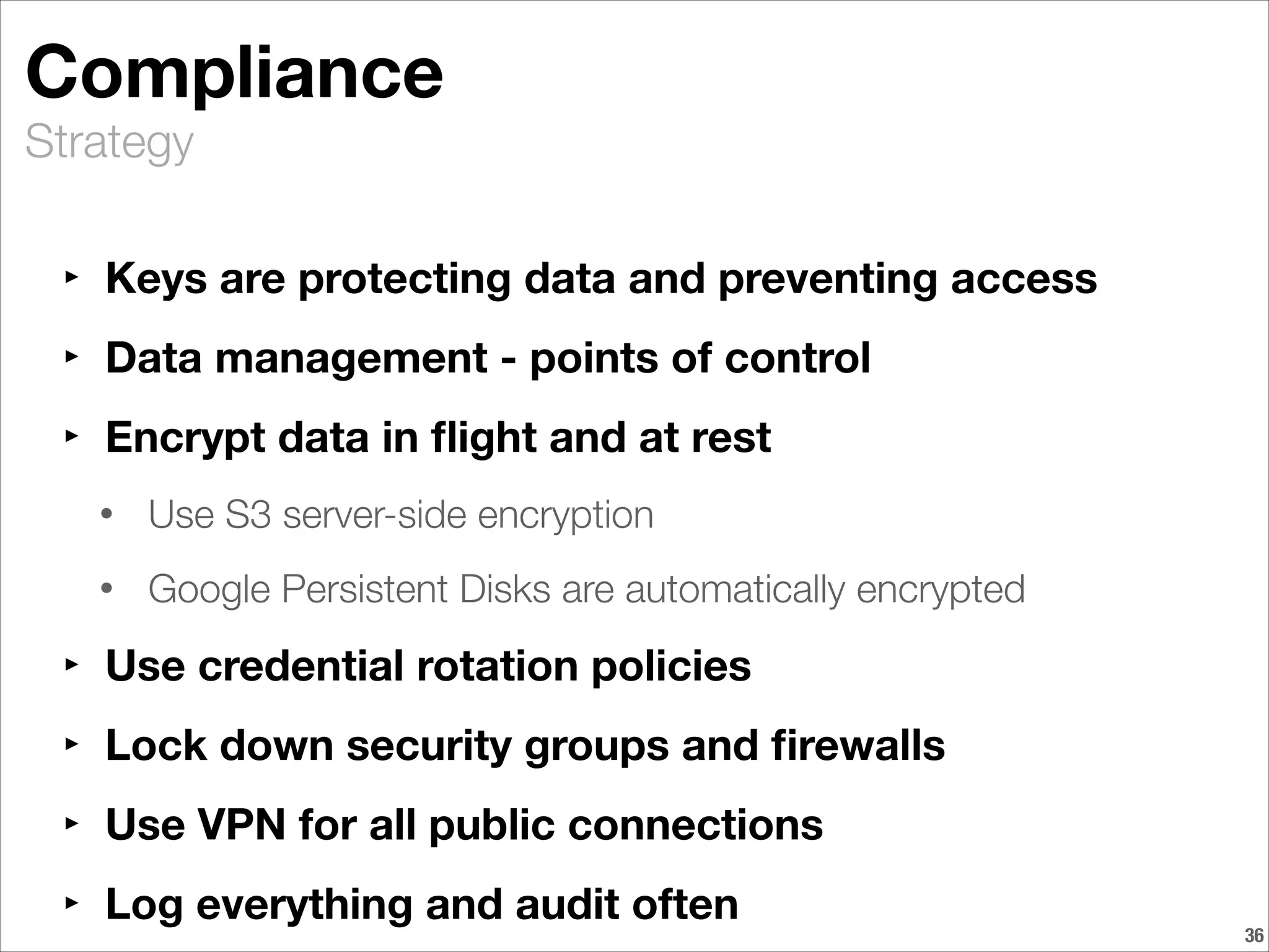 Strategy
Compliance
‣ Keys are protecting data and preventing access
‣ Data management - points of control
‣ Encrypt data in ﬂight and at rest
• Use S3 server-side encryption
• Google Persistent Disks are automatically encrypted
‣ Use credential rotation policies
‣ Lock down security groups and ﬁrewalls
‣ Use VPN for all public connections
‣ Log everything and audit often
!36
 