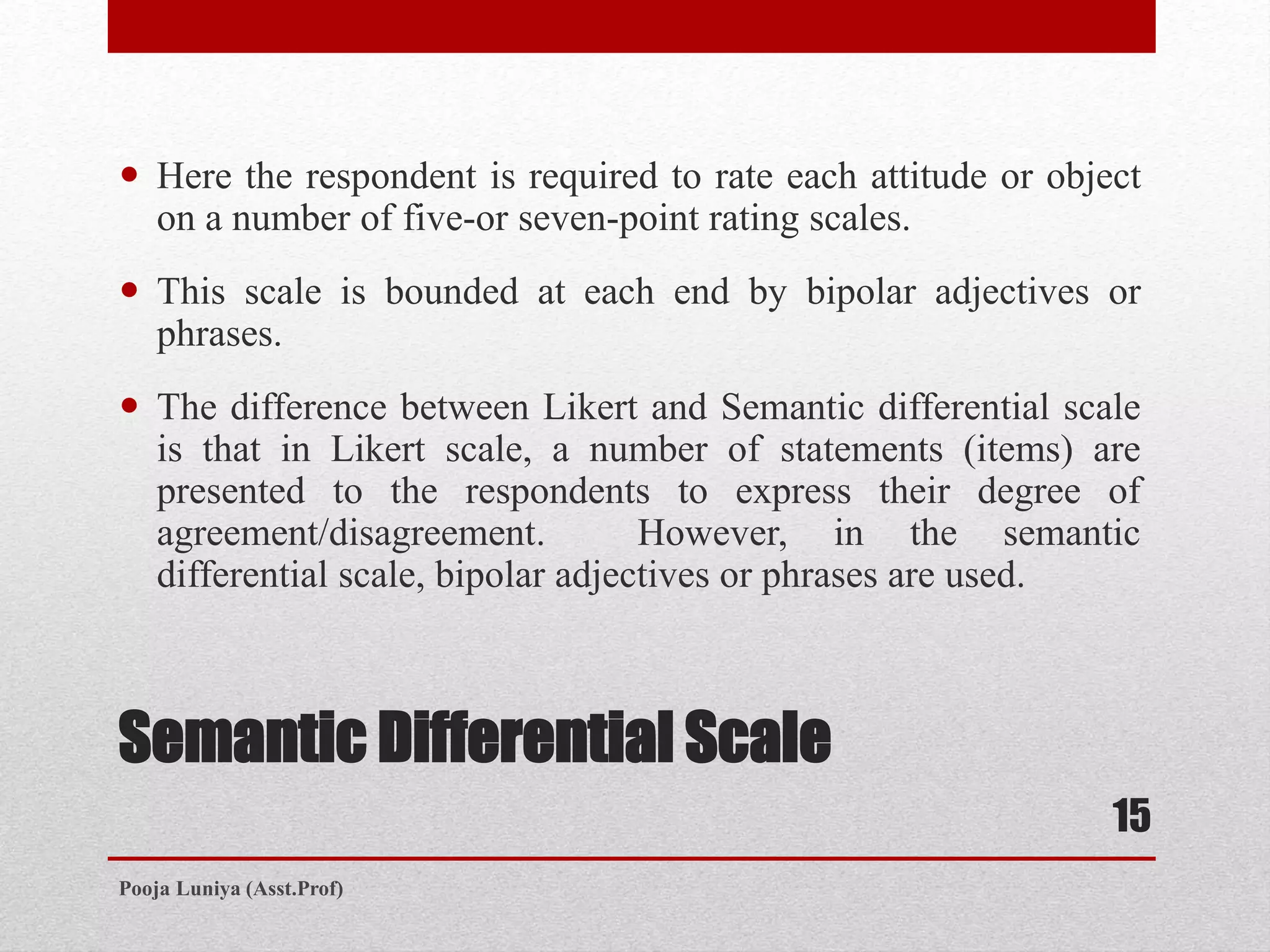 Semantic Differential Scale
 Here the respondent is required to rate each attitude or object
on a number of five-or seven-point rating scales.
 This scale is bounded at each end by bipolar adjectives or
phrases.
 The difference between Likert and Semantic differential scale
is that in Likert scale, a number of statements (items) are
presented to the respondents to express their degree of
agreement/disagreement. However, in the semantic
differential scale, bipolar adjectives or phrases are used.
15
Pooja Luniya (Asst.Prof)
 