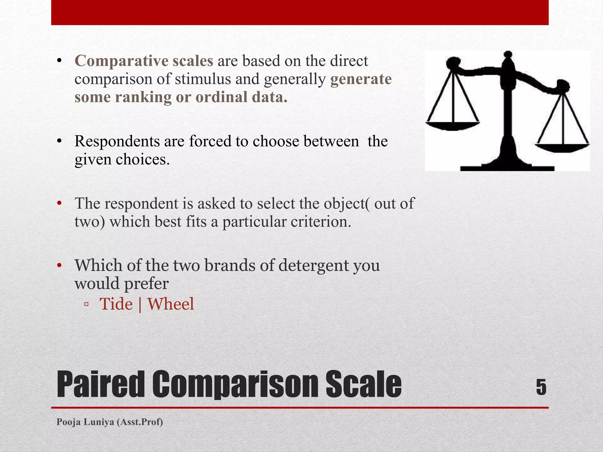 Paired Comparison Scale
• Comparative scales are based on the direct
comparison of stimulus and generally generate
some ranking or ordinal data.
• Respondents are forced to choose between the
given choices.
• The respondent is asked to select the object( out of
two) which best fits a particular criterion.
• Which of the two brands of detergent you
would prefer
▫ Tide | Wheel
5
Pooja Luniya (Asst.Prof)
 