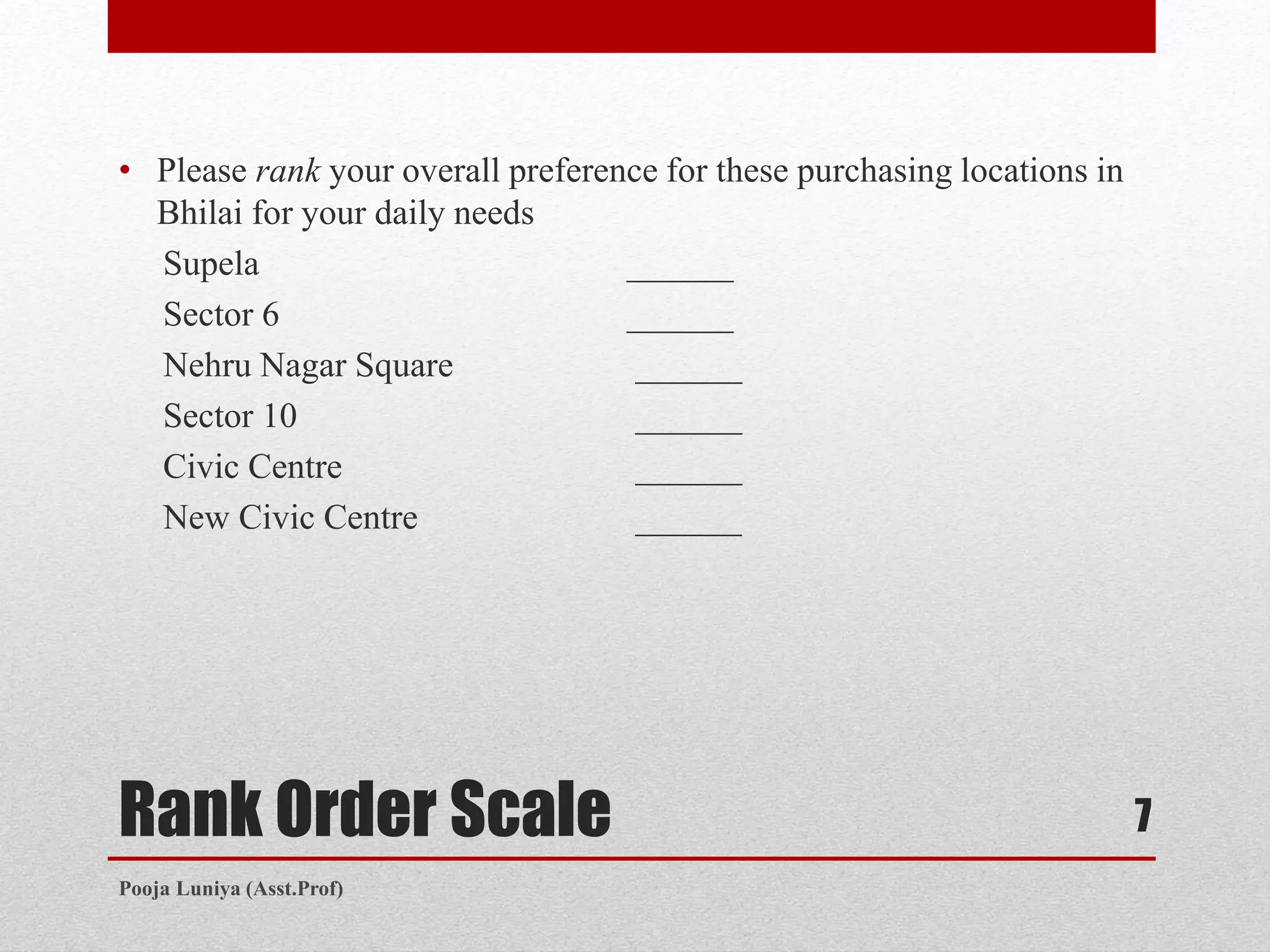 Rank Order Scale
• Please rank your overall preference for these purchasing locations in
Bhilai for your daily needs
Supela ______
Sector 6 ______
Nehru Nagar Square ______
Sector 10 ______
Civic Centre ______
New Civic Centre ______
7
Pooja Luniya (Asst.Prof)
 
