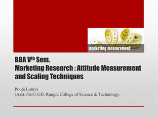 BBA Vth Sem.
Marketing Research : Attitude Measurement
and Scaling Techniques
Pooja Luniya
(Asst. Prof.) GD. Rungta College of Science & Technology.
 