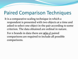 Paired Comparison Techniques
It is a comparative scaling technique in which a
respondent is presented with two objects at a time and
asked to select one object in the pair according to some
criterion. The data obtained are ordinal in nature.
For n brands in data there are n(n-1) paired
comparisons are required to include all possible
comparisons.
 