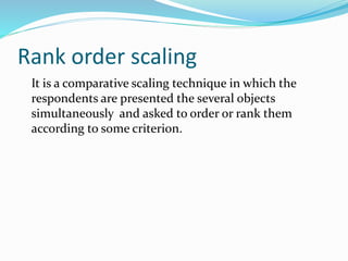 Rank order scaling
It is a comparative scaling technique in which the
respondents are presented the several objects
simultaneously and asked to order or rank them
according to some criterion.
 