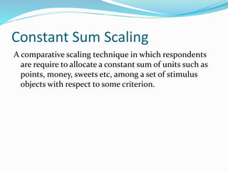 Constant Sum Scaling
A comparative scaling technique in which respondents
are require to allocate a constant sum of units such as
points, money, sweets etc, among a set of stimulus
objects with respect to some criterion.
 