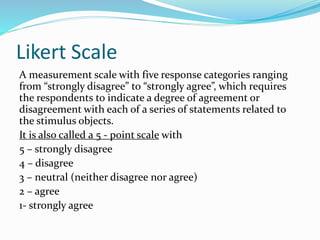 Likert Scale
A measurement scale with five response categories ranging
from “strongly disagree” to “strongly agree”, which requires
the respondents to indicate a degree of agreement or
disagreement with each of a series of statements related to
the stimulus objects.
It is also called a 5 - point scale with
5 – strongly disagree
4 – disagree
3 – neutral (neither disagree nor agree)
2 – agree
1- strongly agree
 