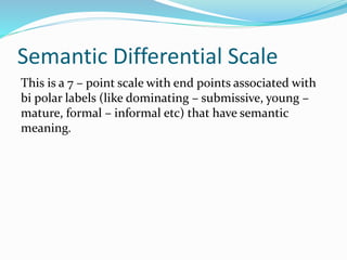 Semantic Differential Scale
This is a 7 – point scale with end points associated with
bi polar labels (like dominating – submissive, young –
mature, formal – informal etc) that have semantic
meaning.
 
