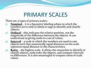 PRIMARY SCALES
There are 4 types of primary scales:-
1) Nominal – it is a figurative labeling schme in which the
numbers serve only as labels or tags to identify and classify
objects.
2) Ordinal – this indicates the relative position, not the
magnitude of the difference between the objects. It can
understood as giving ranks to a set of values.
3) Interval – a scale in which the numbers are used to rate
objects such that numerically equal distances on the scale
represent equal distance in the characteristics.
4) Ratio - the highest scale. It allows the researcher to identify or
classify objects, rank order the objects, and compare intervals
or differences. It is also meaningful to conpute ratios of scale
values.
 