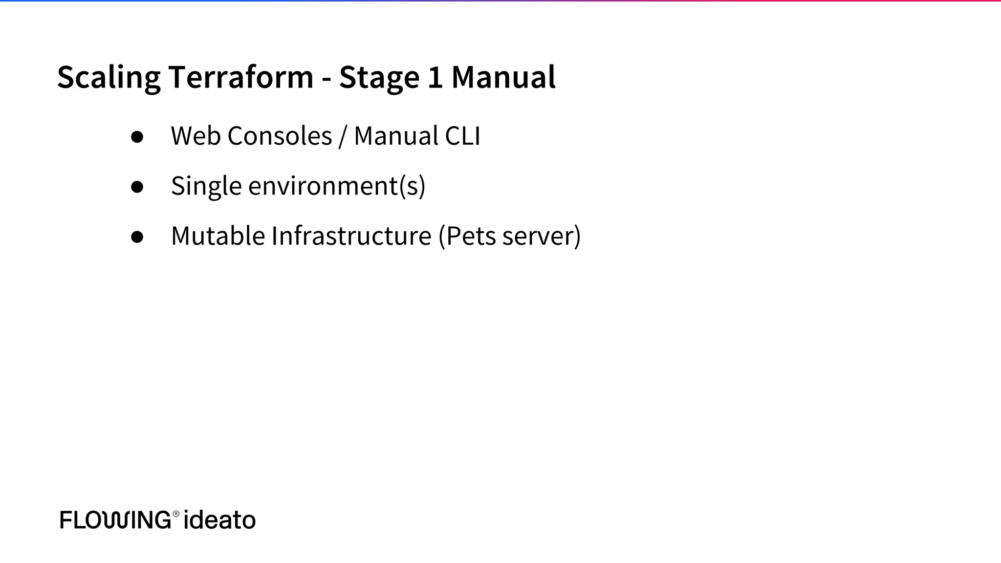 Scaling Terraform - Stage 1 Manual
● Web Consoles / Manual CLI
● Single environment(s)
● Mutable Infrastructure (Pets server)
 