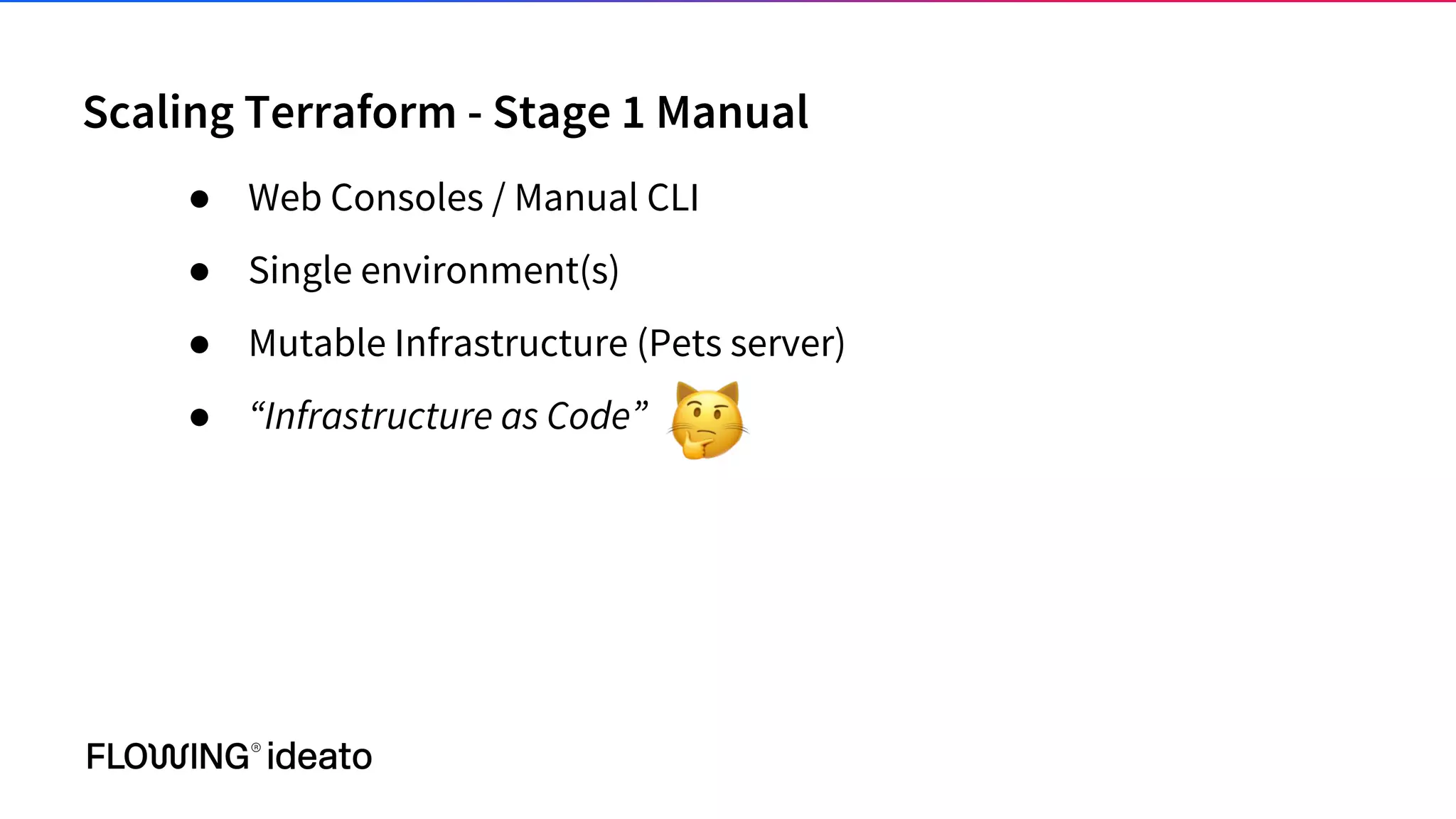 Scaling Terraform - Stage 1 Manual
● Web Consoles / Manual CLI
● Single environment(s)
● Mutable Infrastructure (Pets server)
● “Infrastructure as Code”
 