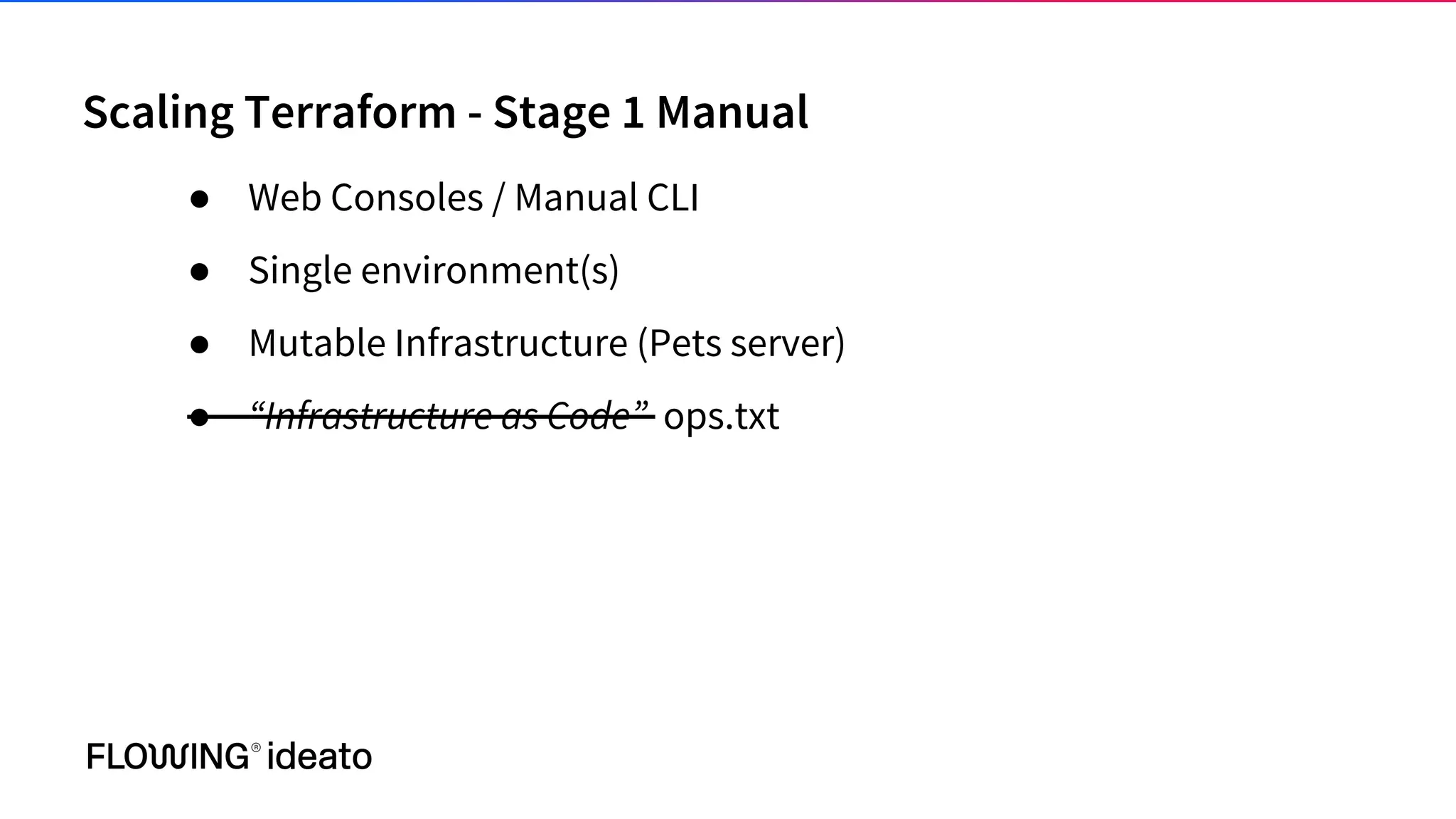 Scaling Terraform - Stage 1 Manual
● Web Consoles / Manual CLI
● Single environment(s)
● Mutable Infrastructure (Pets server)
● “Infrastructure as Code” ops.txt
 
