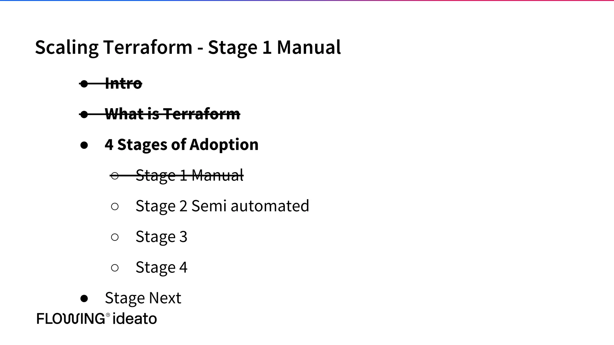 Scaling Terraform - Stage 1 Manual
● Intro
● What is Terraform
● 4 Stages of Adoption
○ Stage 1 Manual
○ Stage 2 Semi automated
○ Stage 3
○ Stage 4
● Stage Next
 