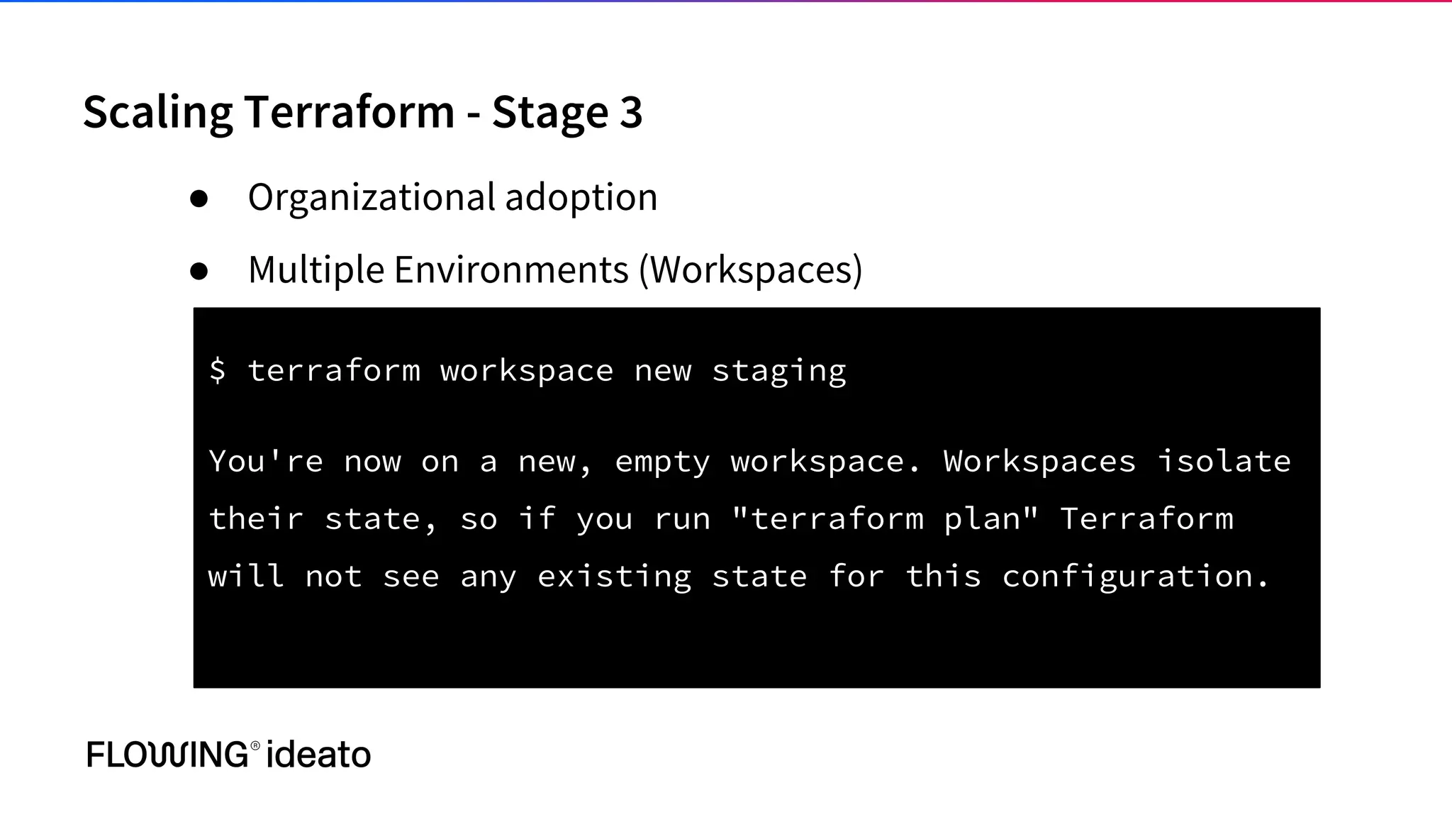 Scaling Terraform - Stage 3
● Organizational adoption
● Multiple Environments (Workspaces)
$ terraform workspace new staging
You're now on a new, empty workspace. Workspaces isolate
their state, so if you run "terraform plan" Terraform
will not see any existing state for this configuration.
 