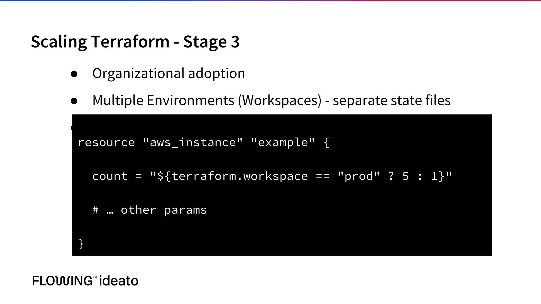 Scaling Terraform - Stage 3
● Organizational adoption
● Multiple Environments (Workspaces) - separate state files
●
resource "aws_instance" "example" {
count = "${terraform.workspace == "prod" ? 5 : 1}"
# … other params
}
 
