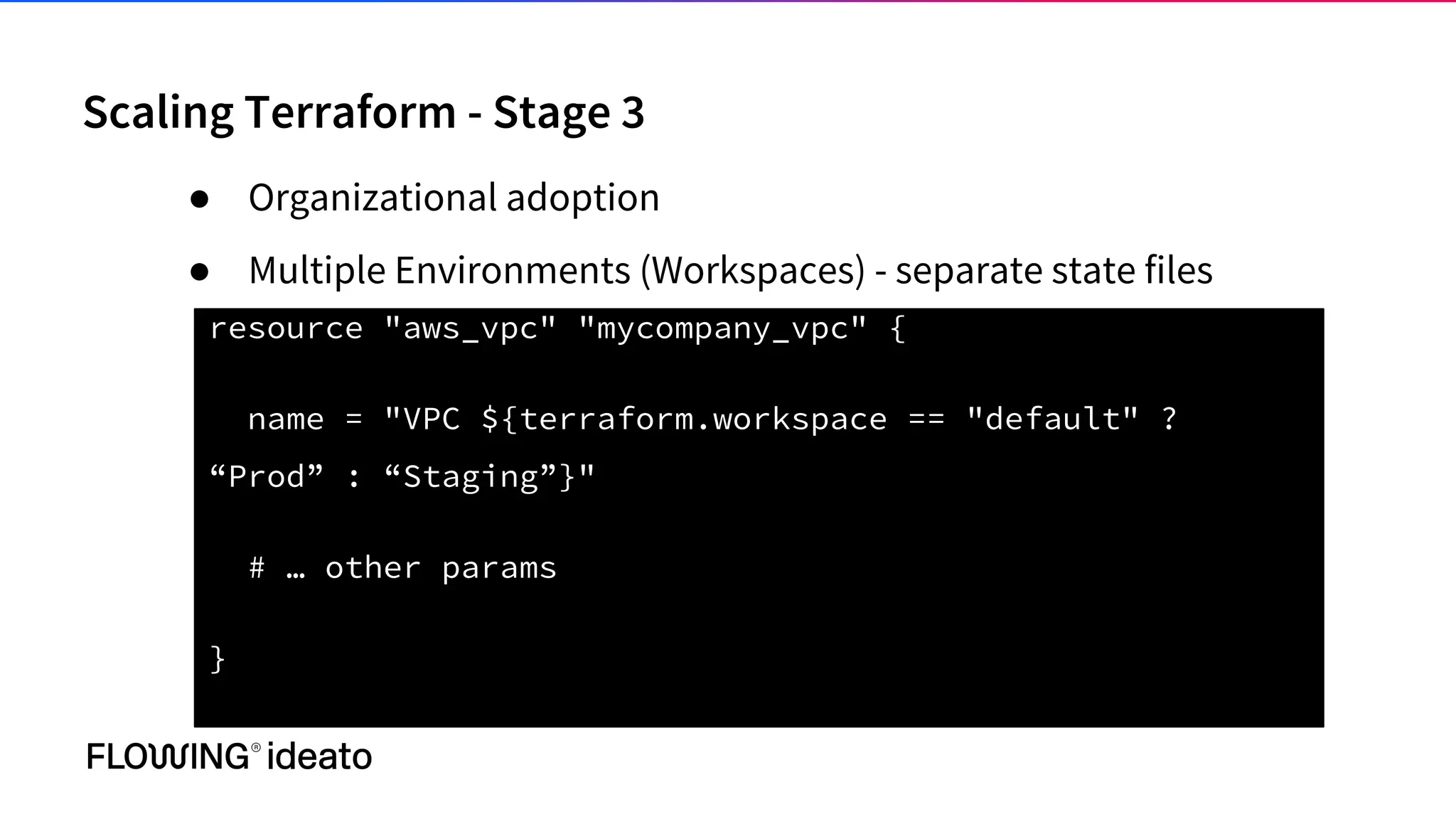 Scaling Terraform - Stage 3
● Organizational adoption
● Multiple Environments (Workspaces) - separate state files
resource "aws_vpc" "mycompany_vpc" {
name = "VPC ${terraform.workspace == "default" ?
“Prod” : “Staging”}"
# … other params
}
 