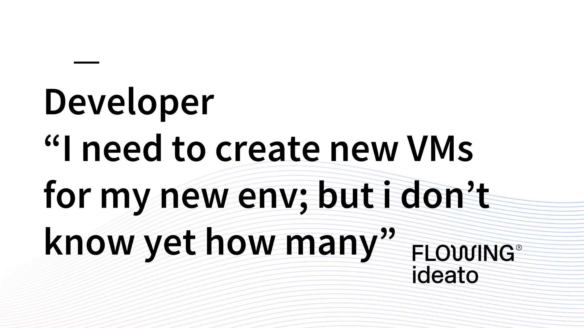 Developer
“I need to create new VMs
for my new env; but i don’t
know yet how many”
 