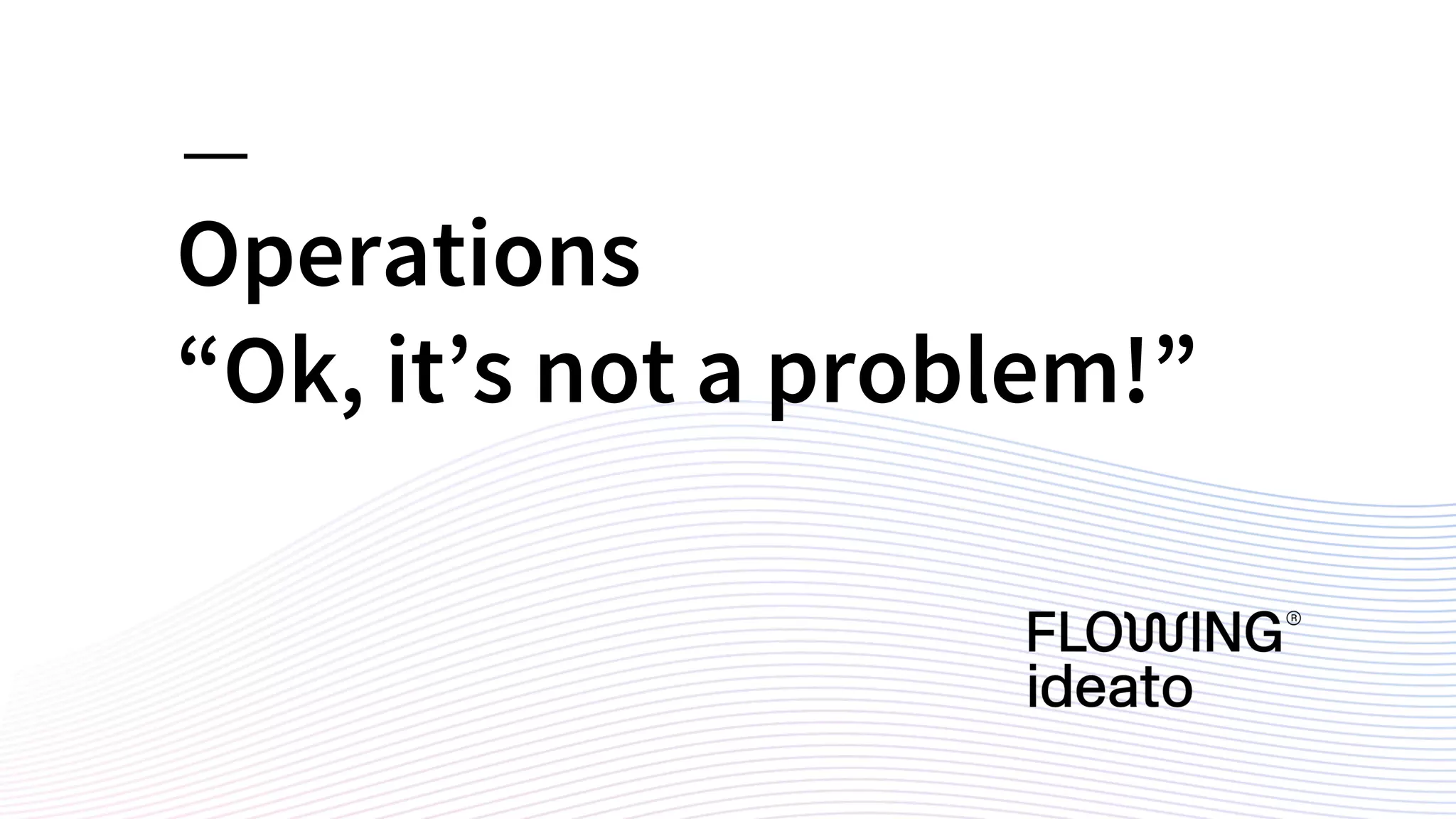 Operations
“Ok, it’s not a problem!”
 