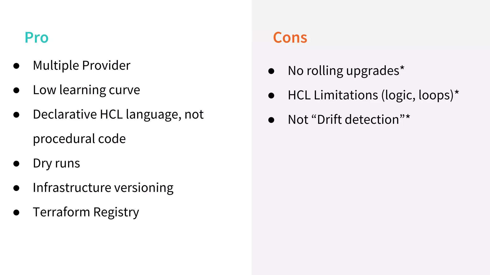 Pro Cons
● Multiple Provider
● Low learning curve
● Declarative HCL language, not
procedural code
● Dry runs
● Infrastructure versioning
● Terraform Registry
● No rolling upgrades*
● HCL Limitations (logic, loops)*
● Not “Drift detection”*
 