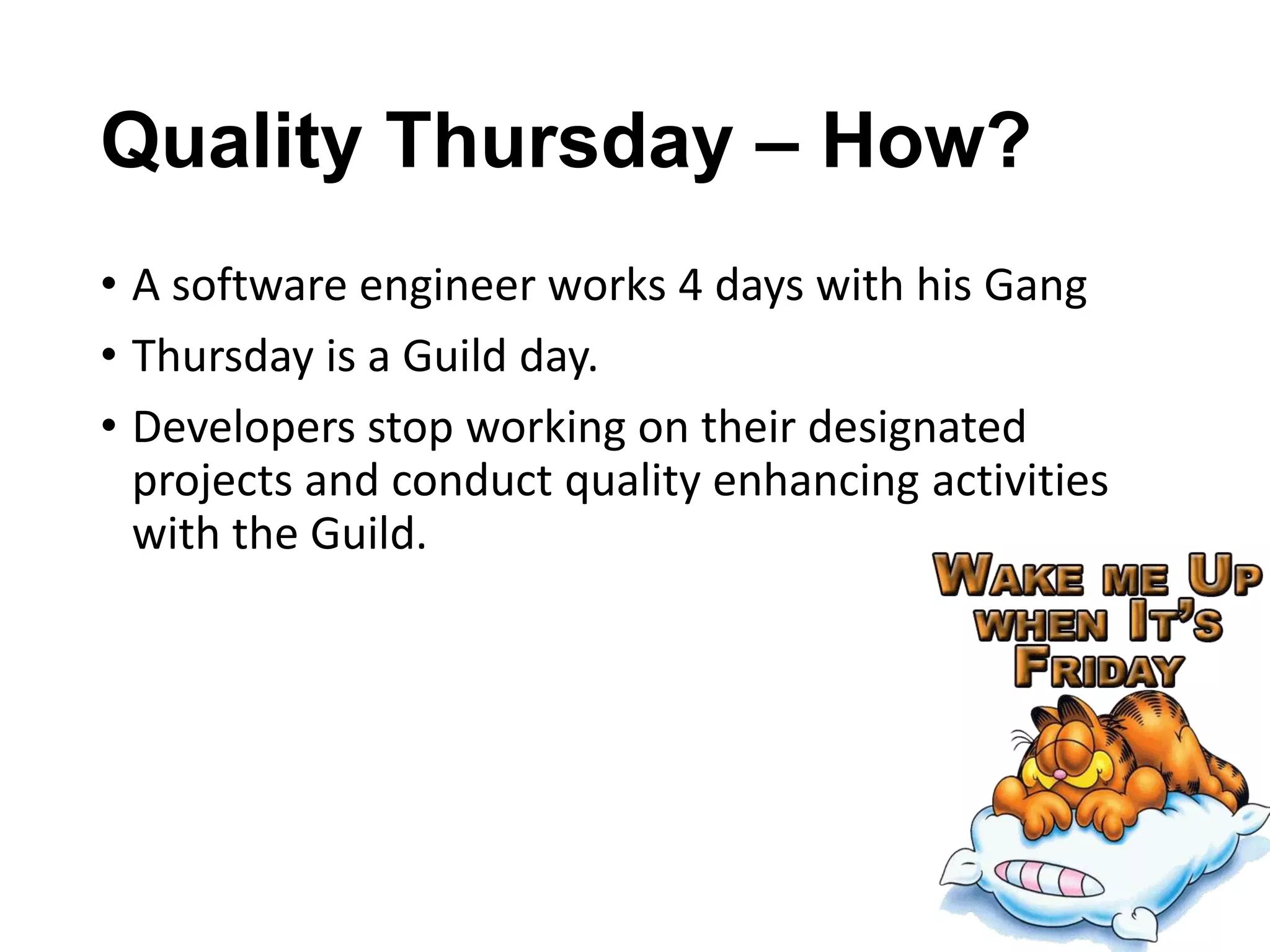 Quality Thursday – How?
• A software engineer works 4 days with his Gang
• Thursday is a Guild day.
• Developers stop working on their designated
projects and conduct quality enhancing activities
with the Guild.

 