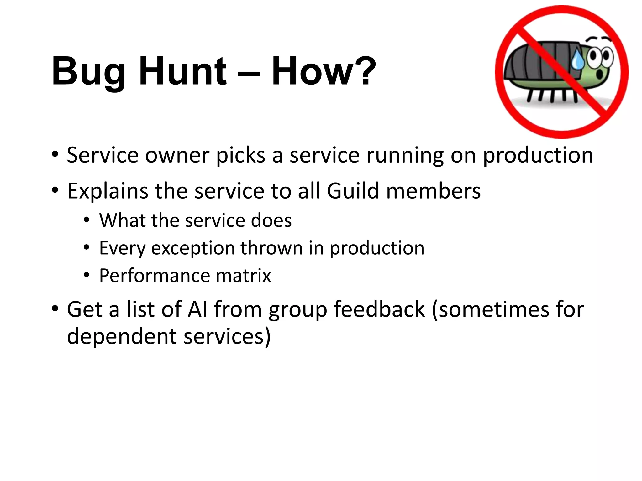 Bug Hunt – How?
• Service owner picks a service running on production
• Explains the service to all Guild members
• What the service does
• Every exception thrown in production
• Performance matrix

• Get a list of AI from group feedback (sometimes for
dependent services)

 