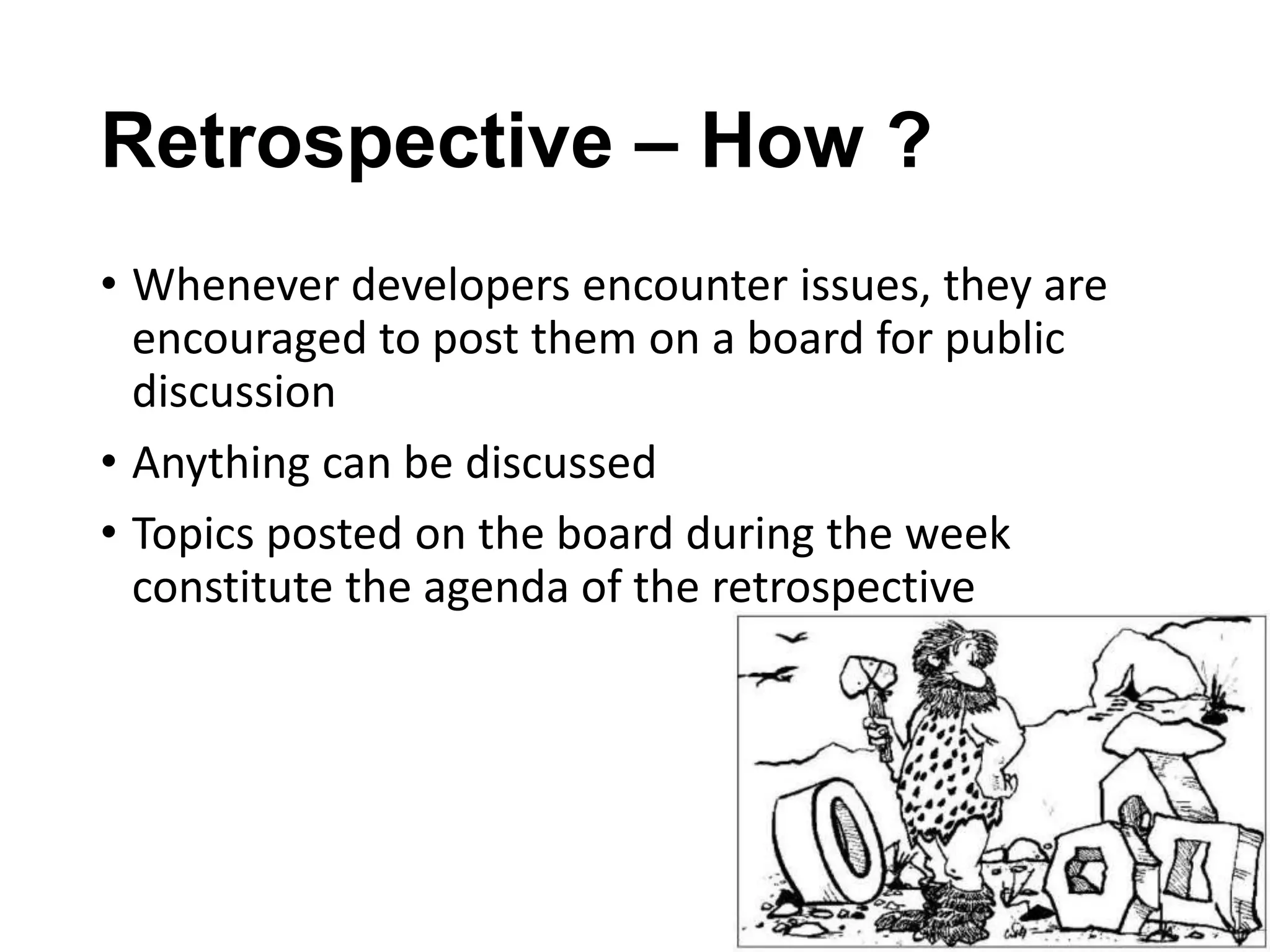 Retrospective – How ?
• Whenever developers encounter issues, they are
encouraged to post them on a board for public
discussion
• Anything can be discussed
• Topics posted on the board during the week
constitute the agenda of the retrospective

 