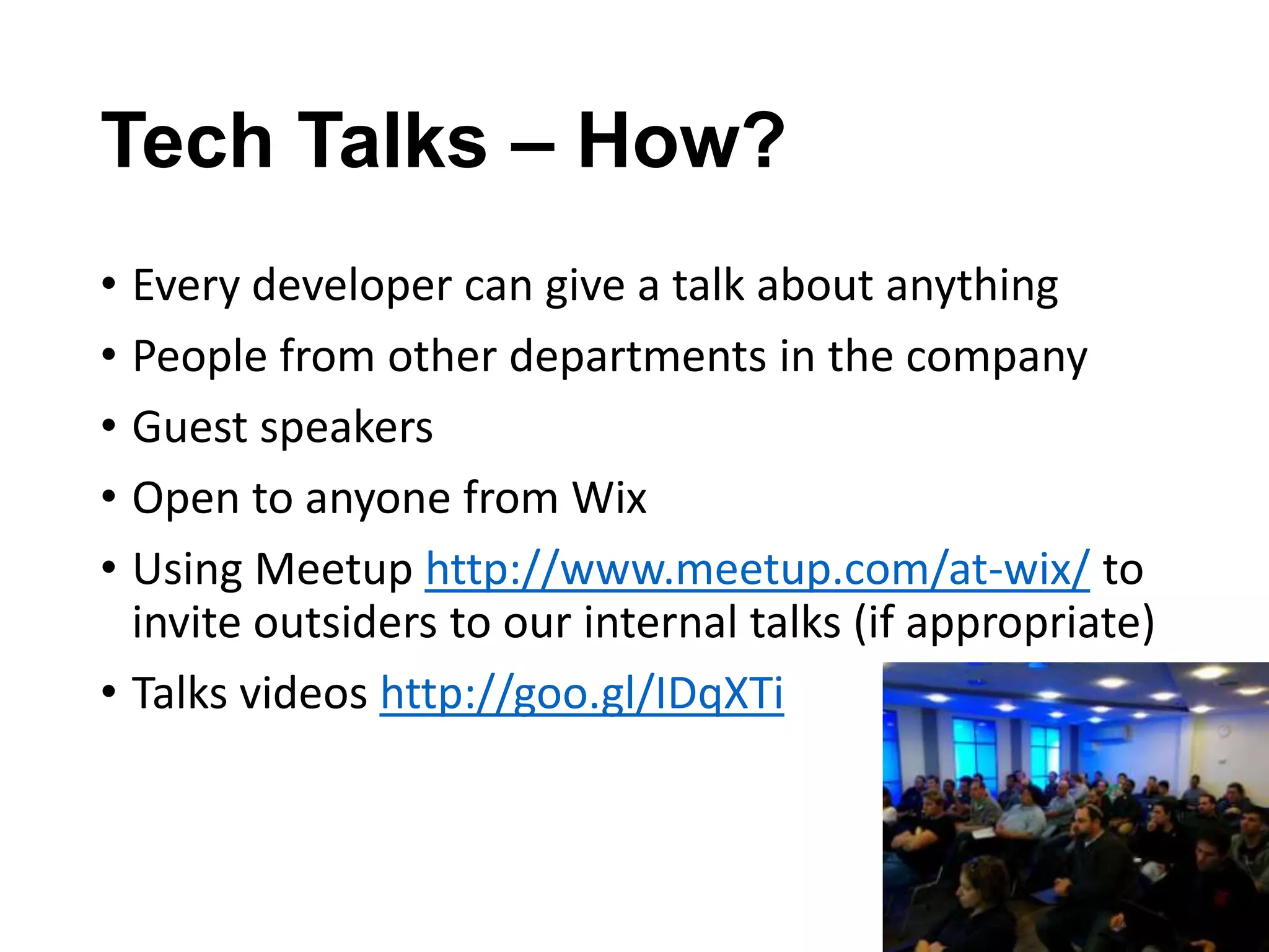 Tech Talks – How?
• Every developer can give a talk about anything
• People from other departments in the company
• Guest speakers
• Open to anyone from Wix
• Using Meetup http://www.meetup.com/at-wix/ to
invite outsiders to our internal talks (if appropriate)
• Talks videos http://goo.gl/IDqXTi

 