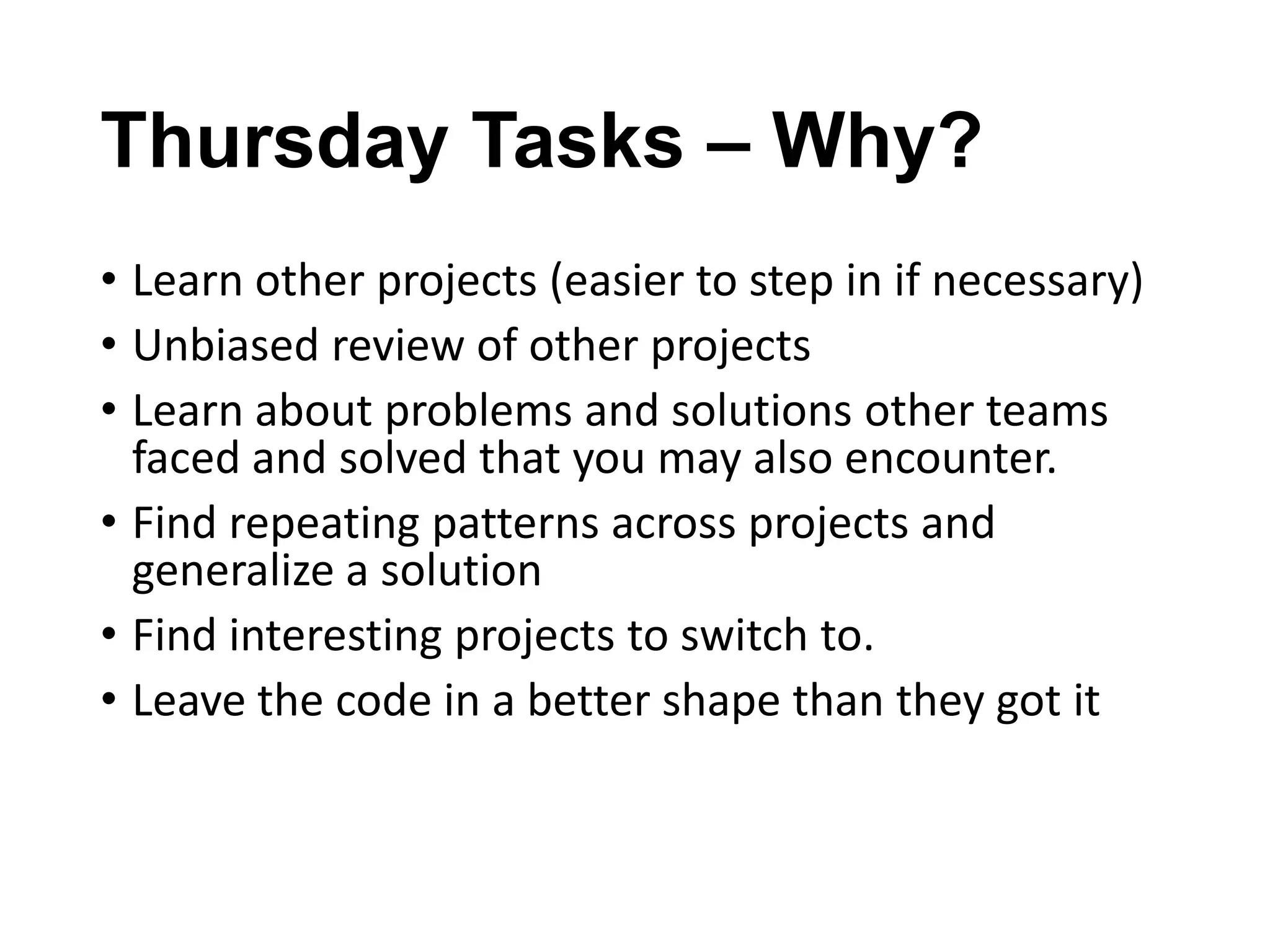 Thursday Tasks – Why?
• Learn other projects (easier to step in if necessary)
• Unbiased review of other projects
• Learn about problems and solutions other teams
faced and solved that you may also encounter.
• Find repeating patterns across projects and
generalize a solution
• Find interesting projects to switch to.
• Leave the code in a better shape than they got it

 