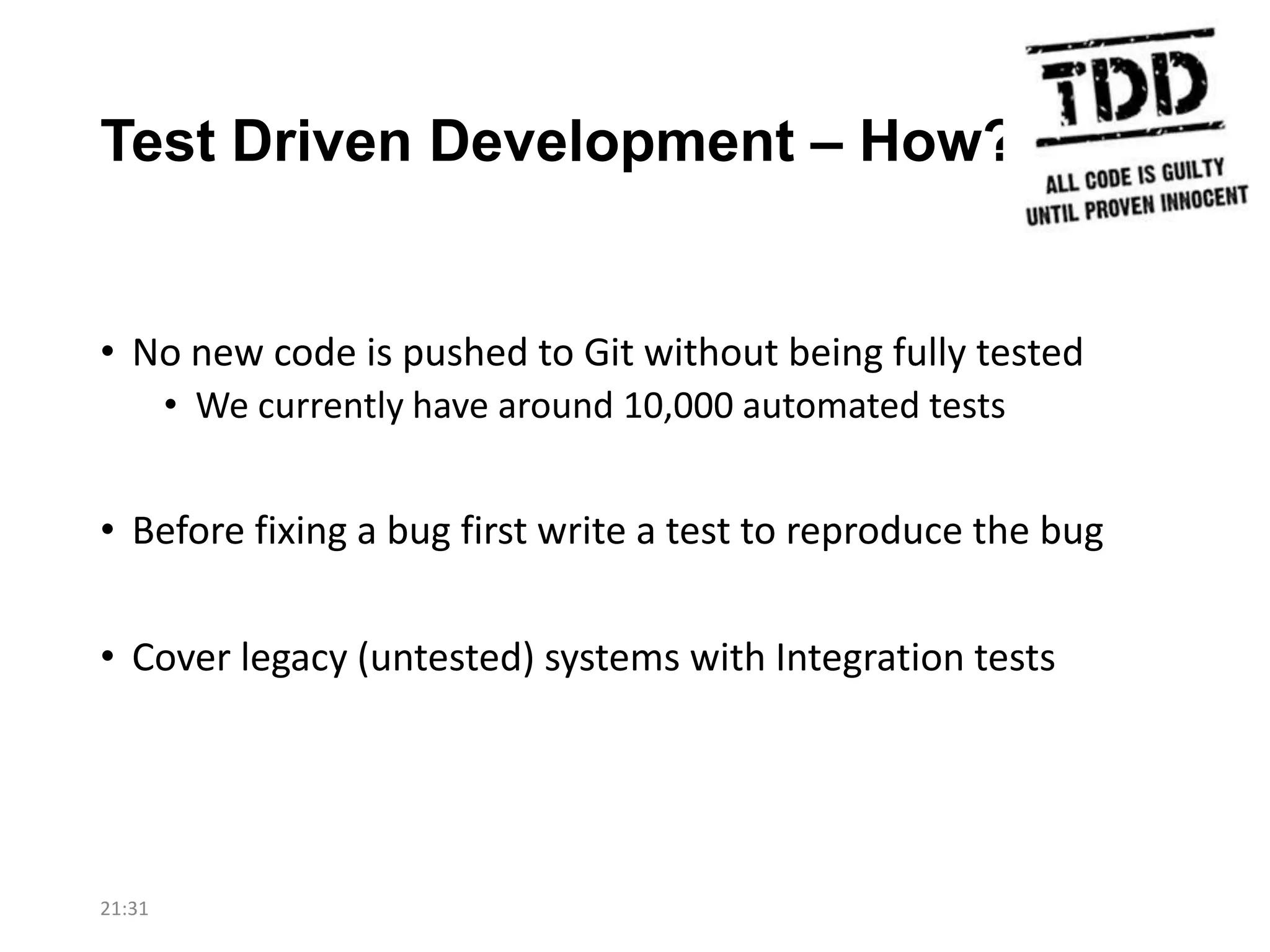 Test Driven Development – How?

• No new code is pushed to Git without being fully tested
• We currently have around 10,000 automated tests

• Before fixing a bug first write a test to reproduce the bug

• Cover legacy (untested) systems with Integration tests

21:31

 