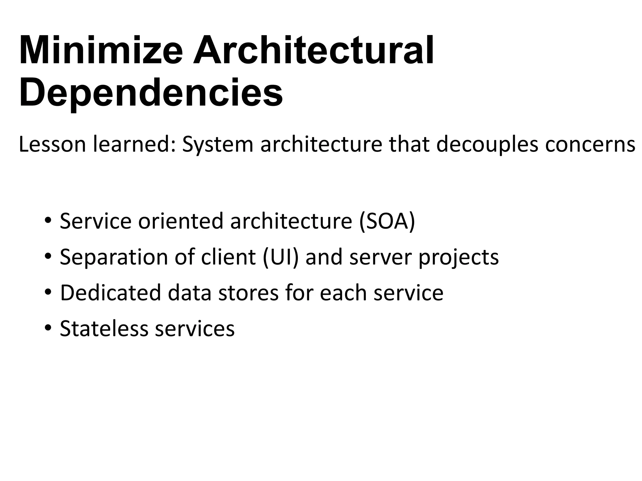 Minimize Architectural
Dependencies
Lesson learned: System architecture that decouples concerns
• Service oriented architecture (SOA)
• Separation of client (UI) and server projects
• Dedicated data stores for each service
• Stateless services

 