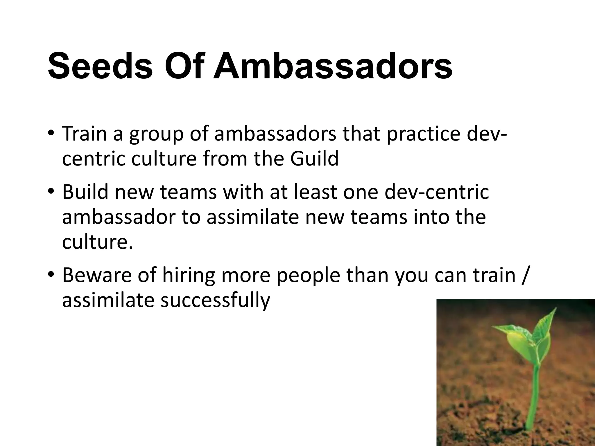 Seeds Of Ambassadors
• Train a group of ambassadors that practice devcentric culture from the Guild
• Build new teams with at least one dev-centric
ambassador to assimilate new teams into the
culture.
• Beware of hiring more people than you can train /
assimilate successfully

 