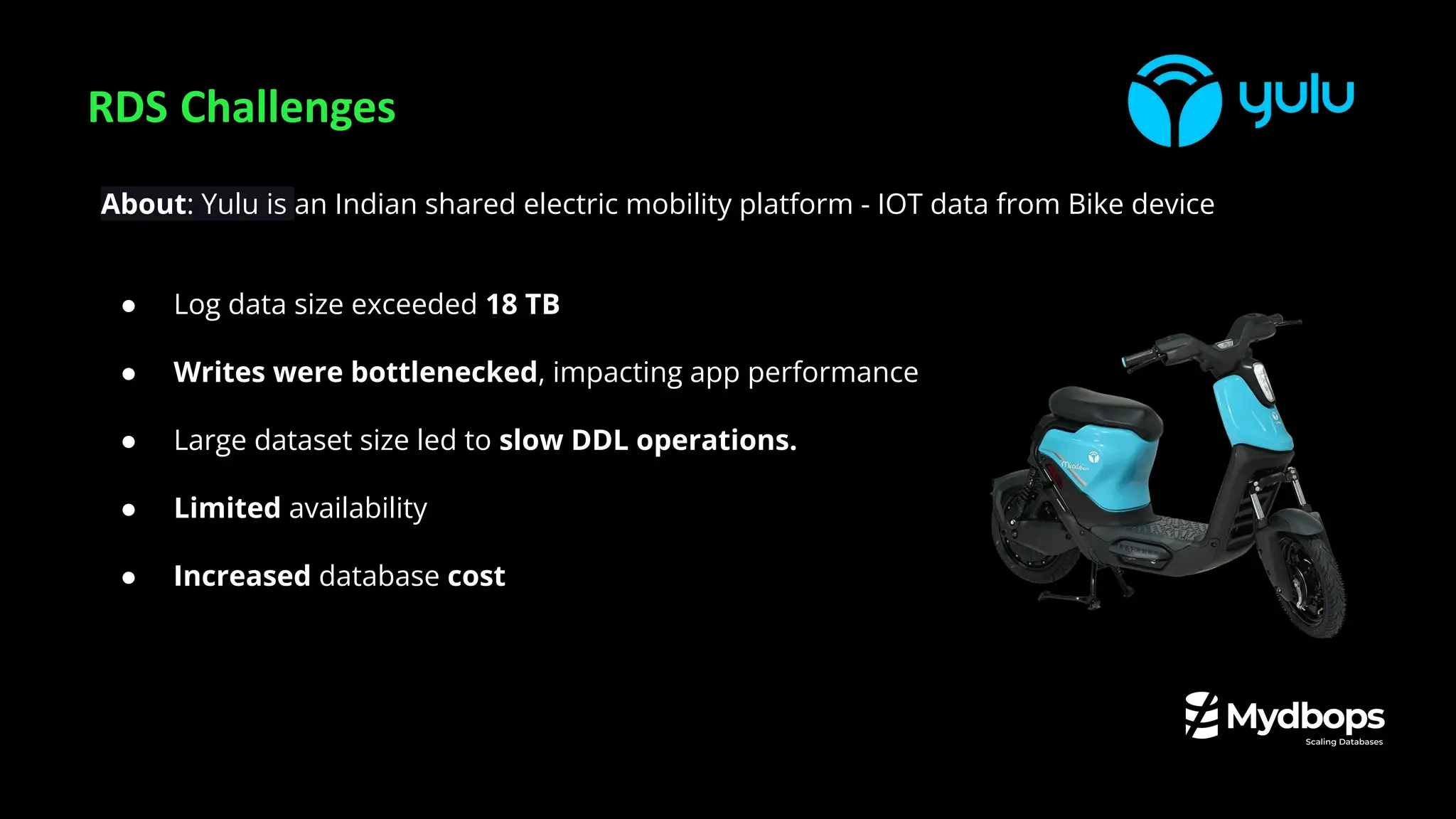 RDS Challenges
About: Yulu is an Indian shared electric mobility platform - IOT data from Bike device
● Log data size exceeded 18 TB
● Writes were bottlenecked, impacting app performance
● Large dataset size led to slow DDL operations.
● Limited availability
● Increased database cost
 