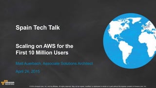 © 2014 Amazon.com, Inc. and its affiliates. All rights reserved. May not be copied, modified, or distributed in whole or in part without the express consent of Amazon.com, Inc.
Spain Tech Talk
Scaling on AWS for the
First 10 Million Users
Matt Auerbach, Associate Solutions Architect
April 24, 2015
 