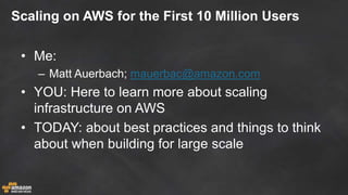 Scaling on AWS for the First 10 Million Users
• Me:
– Matt Auerbach; mauerbac@amazon.com
• YOU: Here to learn more about scaling
infrastructure on AWS
• TODAY: about best practices and things to think
about when building for large scale
 