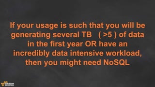 If your usage is such that you will be
generating several TB ( >5 ) of data
in the first year OR have an
incredibly data intensive workload,
then you might need NoSQL
 