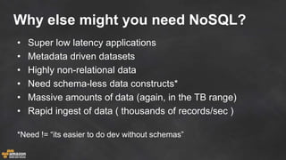 Why else might you need NoSQL?
• Super low latency applications
• Metadata driven datasets
• Highly non-relational data
• Need schema-less data constructs*
• Massive amounts of data (again, in the TB range)
• Rapid ingest of data ( thousands of records/sec )
*Need != “its easier to do dev without schemas”
 