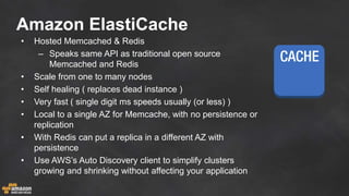 Amazon ElastiCache
• Hosted Memcached & Redis
– Speaks same API as traditional open source
Memcached and Redis
• Scale from one to many nodes
• Self healing ( replaces dead instance )
• Very fast ( single digit ms speeds usually (or less) )
• Local to a single AZ for Memcache, with no persistence or
replication
• With Redis can put a replica in a different AZ with
persistence
• Use AWS’s Auto Discovery client to simplify clusters
growing and shrinking without affecting your application
 