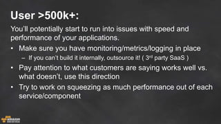 User >500k+:
You’ll potentially start to run into issues with speed and
performance of your applications.
• Make sure you have monitoring/metrics/logging in place
– If you can’t build it internally, outsource it! ( 3rd party SaaS )
• Pay attention to what customers are saying works well vs.
what doesn’t, use this direction
• Try to work on squeezing as much performance out of each
service/component
 