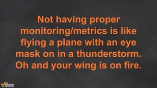 Not having proper
monitoring/metrics is like
flying a plane with an eye
mask on in a thunderstorm.
Oh and your wing is on fire.
 
