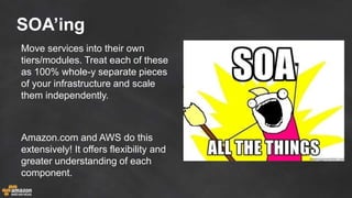 SOA’ing
Move services into their own
tiers/modules. Treat each of these
as 100% whole-y separate pieces
of your infrastructure and scale
them independently.
Amazon.com and AWS do this
extensively! It offers flexibility and
greater understanding of each
component.
 