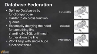 Database Federation
• Split up Databases by
function/purpose
• Harder to do cross function
queries
• Essentially delaying the need
for something like
sharding/NoSQL until much
further down the line
• Won’t help with single huge
functions/tables
ForumsDB
UsersDB
ProductsDB
 