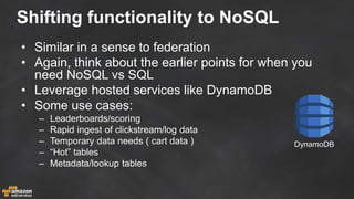 Shifting functionality to NoSQL
• Similar in a sense to federation
• Again, think about the earlier points for when you
need NoSQL vs SQL
• Leverage hosted services like DynamoDB
• Some use cases:
– Leaderboards/scoring
– Rapid ingest of clickstream/log data
– Temporary data needs ( cart data )
– “Hot” tables
– Metadata/lookup tables
DynamoDB
 
