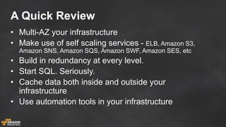 A Quick Review
• Multi-AZ your infrastructure
• Make use of self scaling services - ELB, Amazon S3,
Amazon SNS, Amazon SQS, Amazon SWF, Amazon SES, etc
• Build in redundancy at every level.
• Start SQL. Seriously.
• Cache data both inside and outside your
infrastructure
• Use automation tools in your infrastructure
 